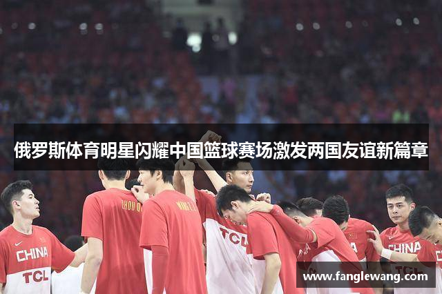 俄罗斯体育明星闪耀中国篮球赛场激发两国友谊新篇章