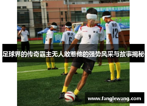 足球界的传奇霸主无人敢惹他的强势风采与故事揭秘